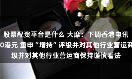 股票配资平台是什么 大摩：下调香港电讯-SS目标价至10港元 重申“增持”评级并对其他行业营运商保持谨慎看法