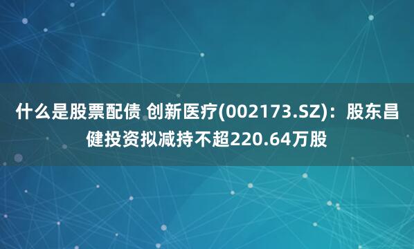 什么是股票配债 创新医疗(002173.SZ)：股东昌健投资拟减持不超220.64万股