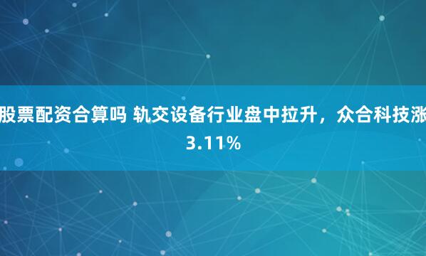 股票配资合算吗 轨交设备行业盘中拉升，众合科技涨3.11%