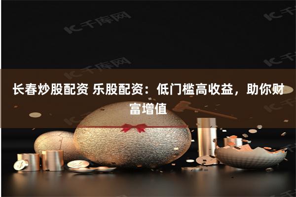 长春炒股配资 乐股配资：低门槛高收益，助你财富增值