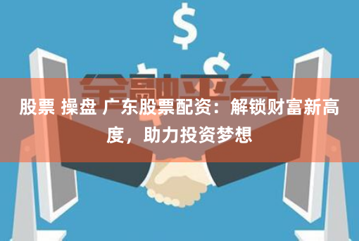 股票 操盘 广东股票配资：解锁财富新高度，助力投资梦想