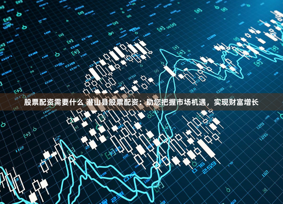 股票配资需要什么 潜山县股票配资：助您把握市场机遇，实现财富增长