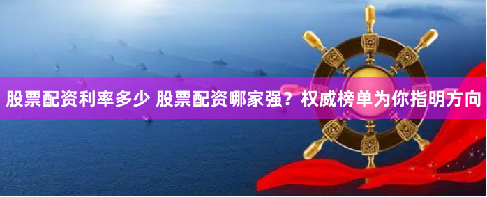 股票配资利率多少 股票配资哪家强？权威榜单为你指明方向