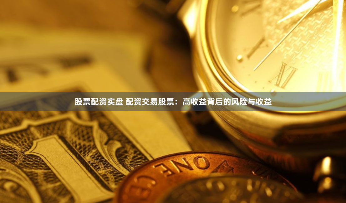 股票配资实盘 配资交易股票：高收益背后的风险与收益