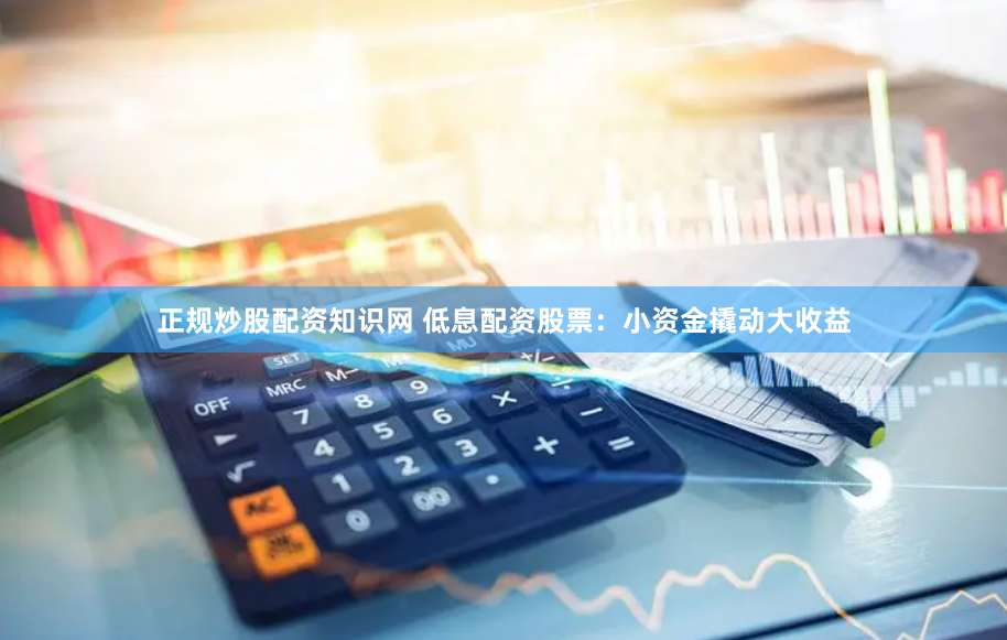 正规炒股配资知识网 低息配资股票：小资金撬动大收益