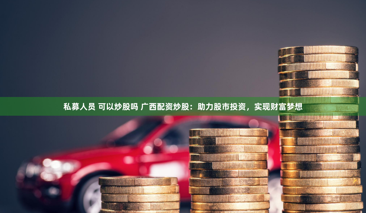 私募人员 可以炒股吗 广西配资炒股：助力股市投资，实现财富梦想