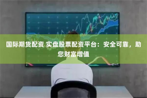 国际期货配资 实盘股票配资平台：安全可靠，助您财富增值