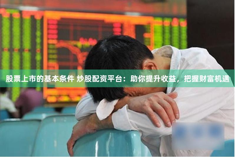 股票上市的基本条件 炒股配资平台：助你提升收益，把握财富机遇