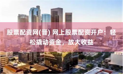 股票配资网(晋) 网上股票配资开户：轻松撬动资金，放大收益