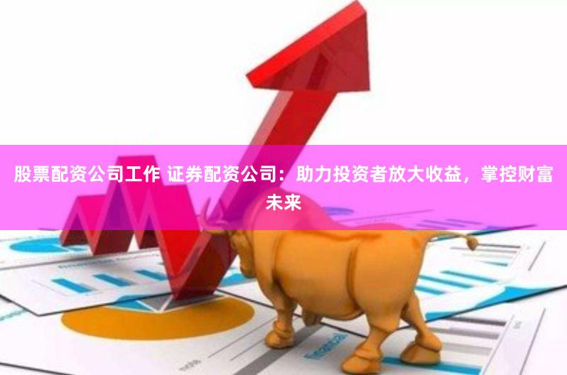 股票配资公司工作 证券配资公司：助力投资者放大收益，掌控财富未来