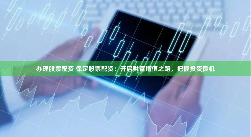 办理股票配资 保定股票配资:开启财富增值之路,把握投资良机