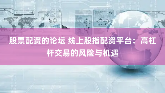 股票配资的论坛 线上股指配资平台:高杠杆交易的风险与机遇