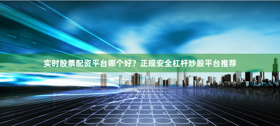 实时股票配资平台哪个好？正规安全杠杆炒股平台推荐