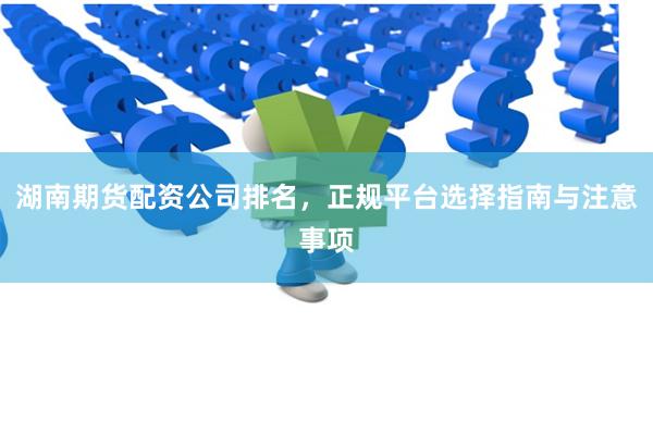 湖南期货配资公司排名，正规平台选择指南与注意事项
